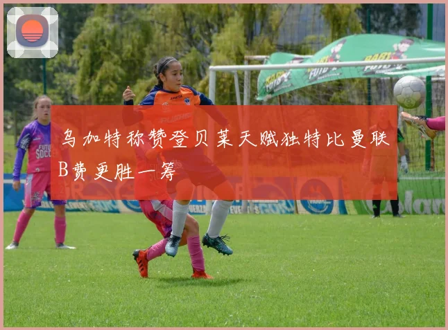 乌加特称赞登贝莱天赋独特比曼联B费更胜一筹