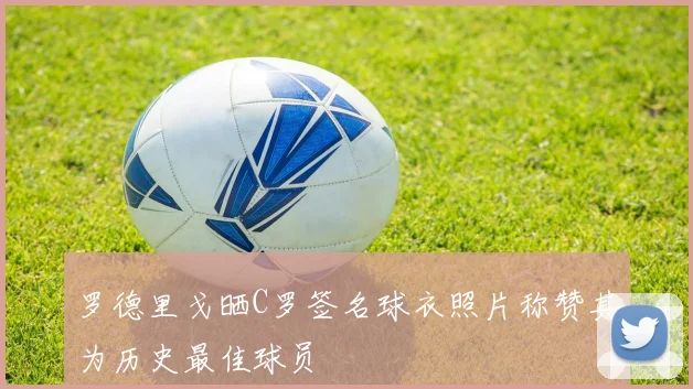 罗德里戈晒C罗签名球衣照片称赞其为历史最佳球员