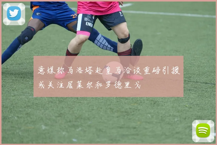 意媒称马洛塔赴皇马洽谈重磅引援或关注居莱尔和罗德里戈