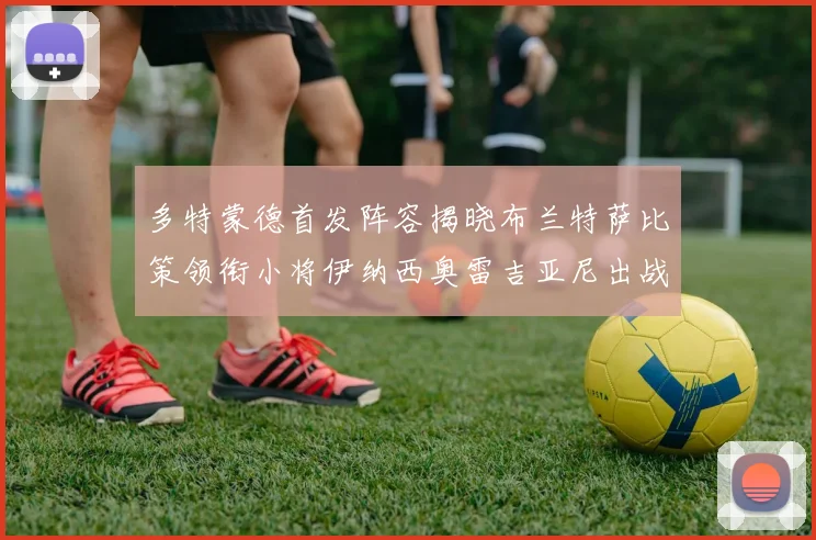 多特蒙德首发阵容揭晓布兰特萨比策领衔小将伊纳西奥雷吉亚尼出战