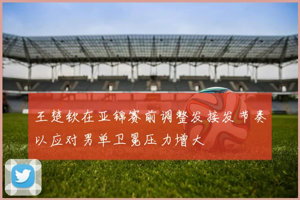 王楚钦在亚锦赛前调整发接发节奏以应对男单卫冕压力增大