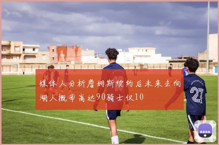媒体人分析詹姆斯续约后未来去向湖人概率高达90骑士仅10