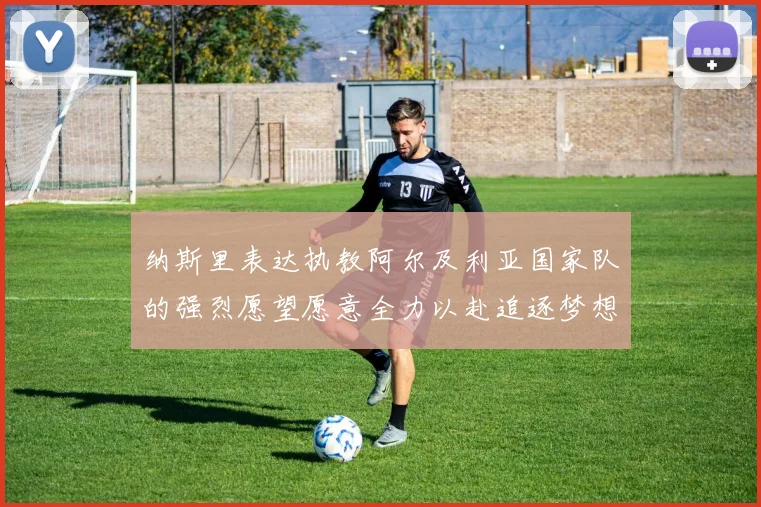 纳斯里表达执教阿尔及利亚国家队的强烈愿望愿意全力以赴追逐梦想