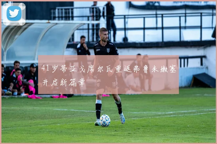 41岁蒂亚戈席尔瓦重返弗鲁米嫩塞开启新篇章