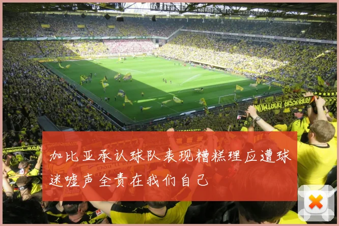 加比亚承认球队表现糟糕理应遭球迷嘘声全责在我们自己