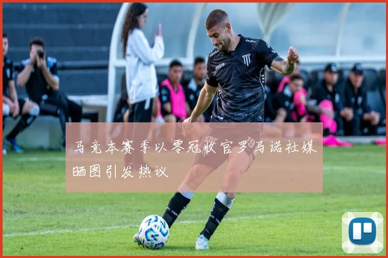 马竞本赛季以零冠收官罗马诺社媒晒图引发热议