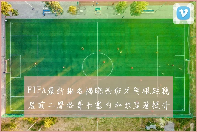 FIFA最新排名揭晓西班牙阿根廷稳居前二摩洛哥和塞内加尔显著提升