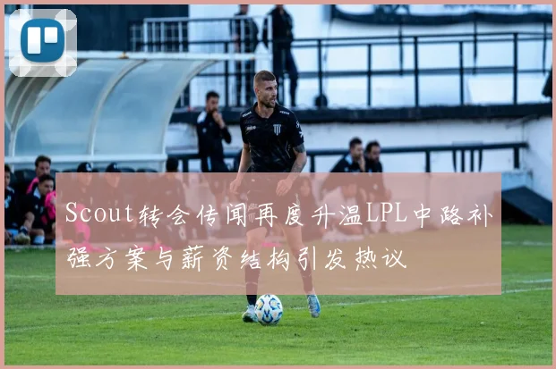 Scout转会传闻再度升温LPL中路补强方案与薪资结构引发热议