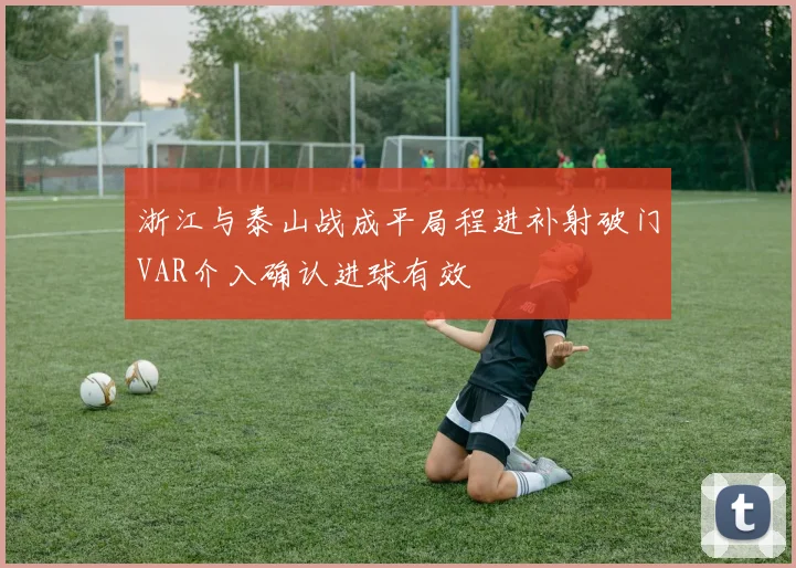 浙江与泰山战成平局程进补射破门VAR介入确认进球有效
