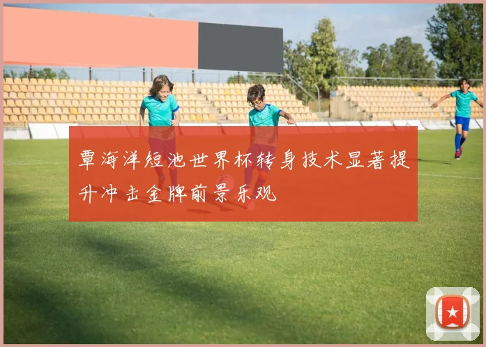 覃海洋短池世界杯转身技术显著提升冲击金牌前景乐观