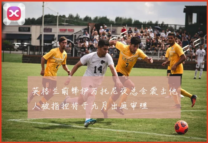 英格兰前锋伊万托尼夜总会袭击他人被指控将于九月出庭审理