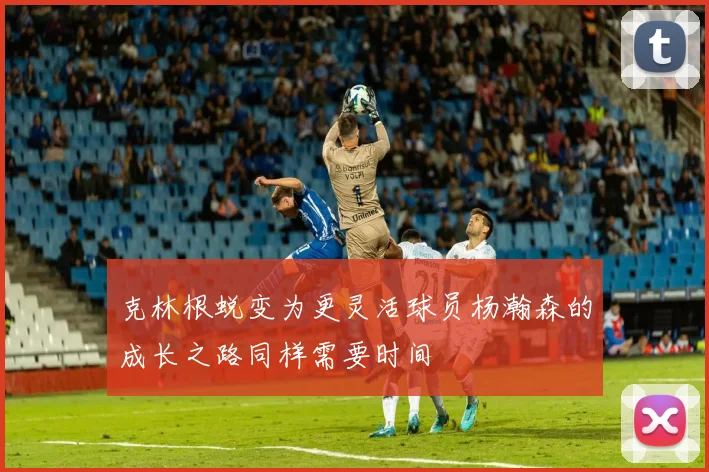 克林根蜕变为更灵活球员杨瀚森的成长之路同样需要时间