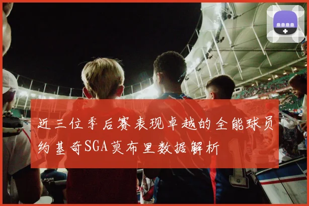 近三位季后赛表现卓越的全能球员约基奇SGA莫布里数据解析