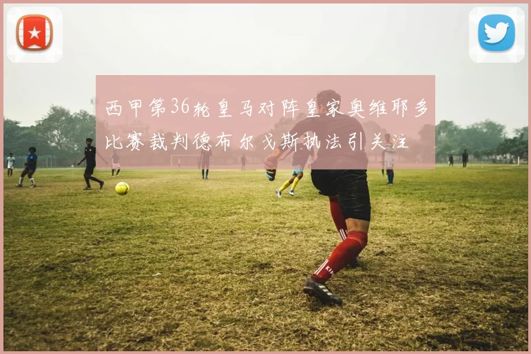 西甲第36轮皇马对阵皇家奥维耶多比赛裁判德布尔戈斯执法引关注