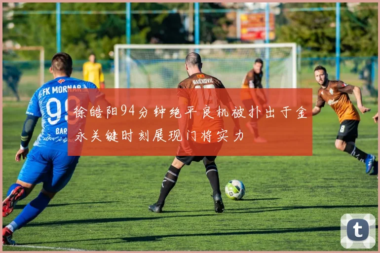 徐皓阳94分钟绝平良机被扑出于金永关键时刻展现门将实力