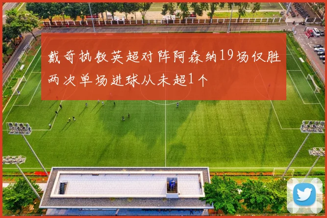 戴奇执教英超对阵阿森纳19场仅胜两次单场进球从未超1个