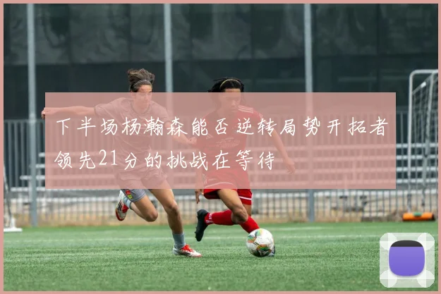 下半场杨瀚森能否逆转局势开拓者领先21分的挑战在等待