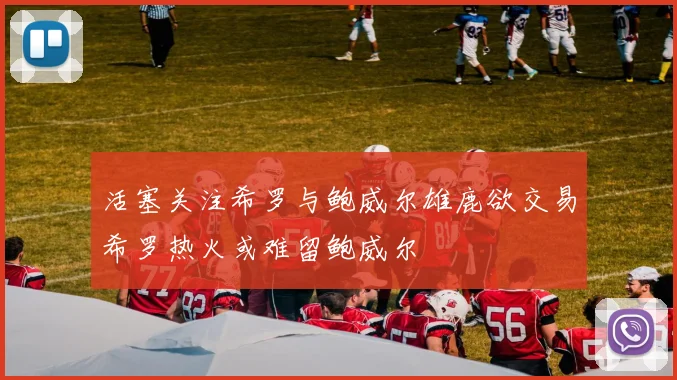 活塞关注希罗与鲍威尔雄鹿欲交易希罗热火或难留鲍威尔