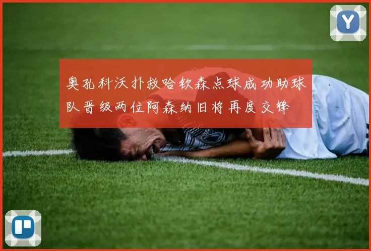 奥孔科沃扑救哈钦森点球成功助球队晋级两位阿森纳旧将再度交锋