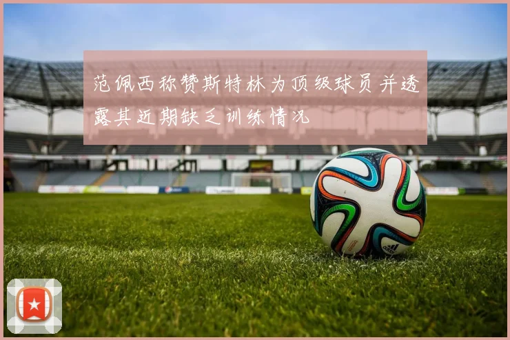 范佩西称赞斯特林为顶级球员并透露其近期缺乏训练情况