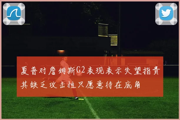 夏普对詹姆斯G2表现表示失望指责其缺乏攻击性只愿意待在底角