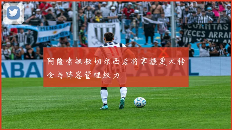 阿隆索执教切尔西后将掌握更大转会与阵容管理权力