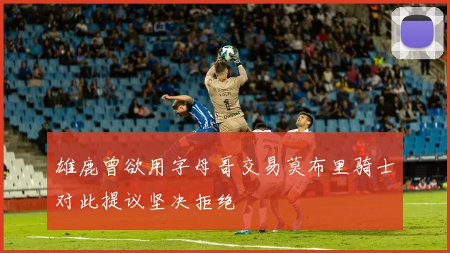 雄鹿曾欲用字母哥交易莫布里骑士对此提议坚决拒绝