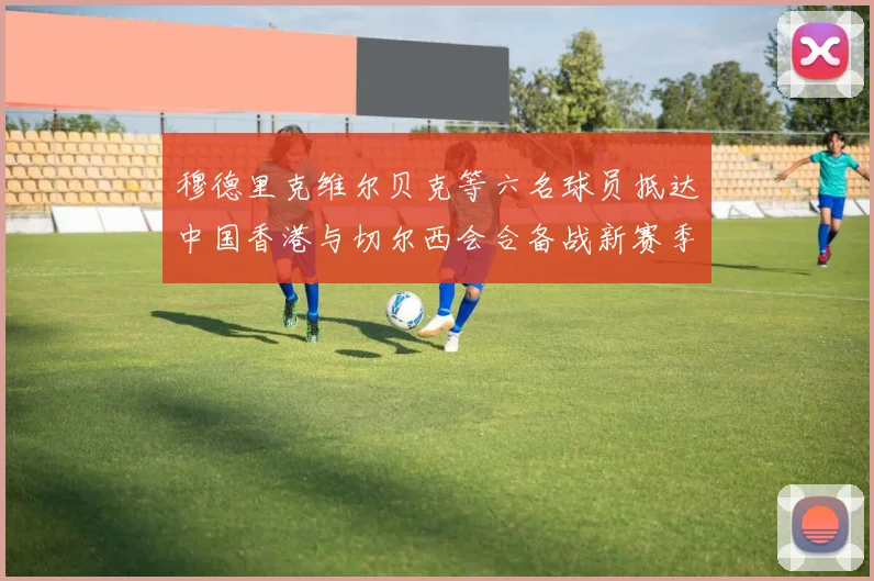 穆德里克维尔贝克等六名球员抵达中国香港与切尔西会合备战新赛季