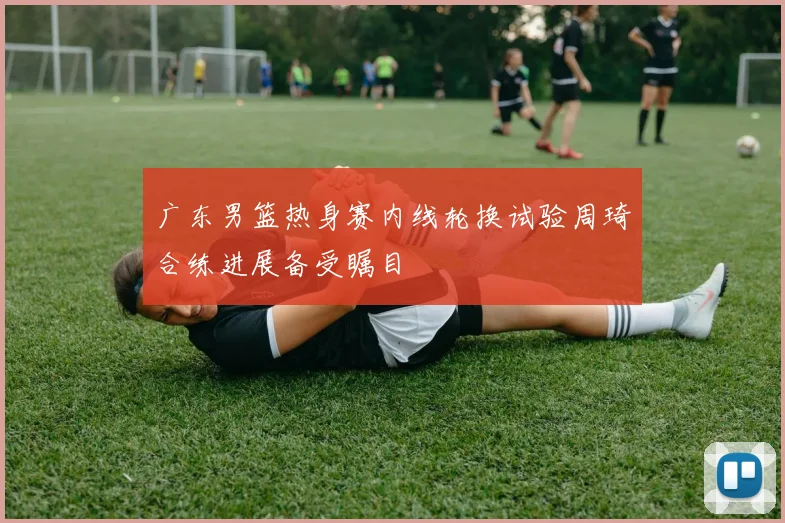广东男篮热身赛内线轮换试验周琦合练进展备受瞩目